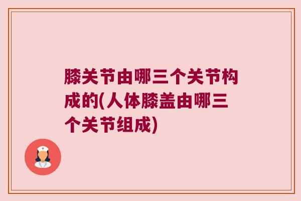 膝关节由哪三个关节构成的(人体膝盖由哪三个关节组成) 膝关节由哪三个关节构成的(人体膝盖由哪三个关节组成)