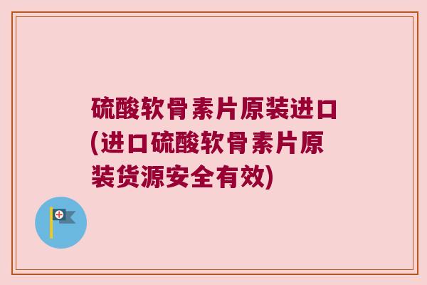 硫酸软骨素片原装进口(进口硫酸软骨素片原装货源安全有效)