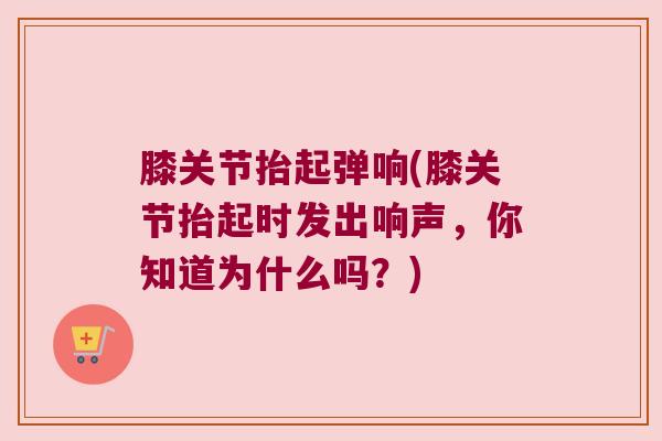 膝关节抬起弹响(膝关节抬起时发出响声,你知道为什么吗?)