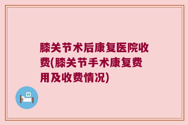 膝关节术后康复医院收费(膝关节手术康复费用及收费情况)