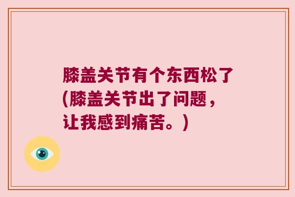 膝盖关节有个东西松了(膝盖关节出了问题,让我感到痛苦。)
