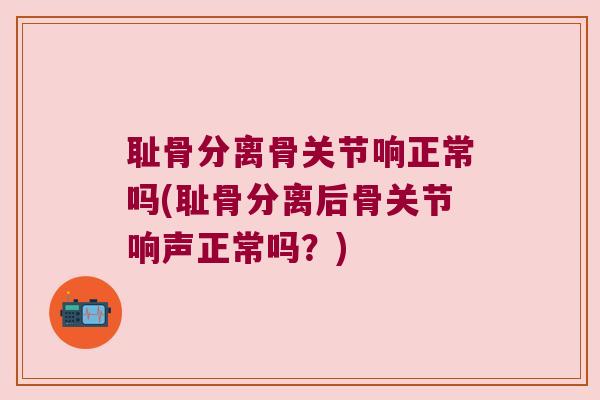 耻骨分离骨关节响正常吗(耻骨分离后骨关节响声正常吗?)