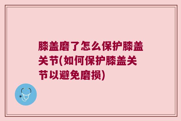 膝盖磨了怎么保护膝盖关节(如何保护膝盖关节以避免磨损) 膝盖磨了怎么保护膝盖关节(如何保护膝盖关节以避免磨损)