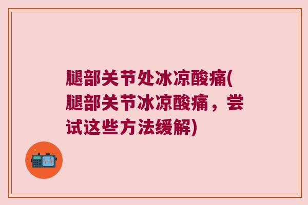 腿部关节处冰凉酸痛(腿部关节冰凉酸痛,尝试这些方法缓解)