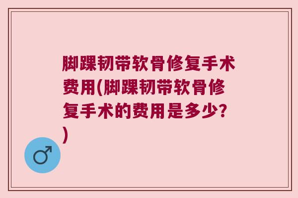 脚踝韧带软骨修复手术费用(脚踝韧带软骨修复手术的费用是多少?)