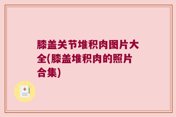膝盖关节堆积肉图片大全(膝盖堆积肉的照片合集)