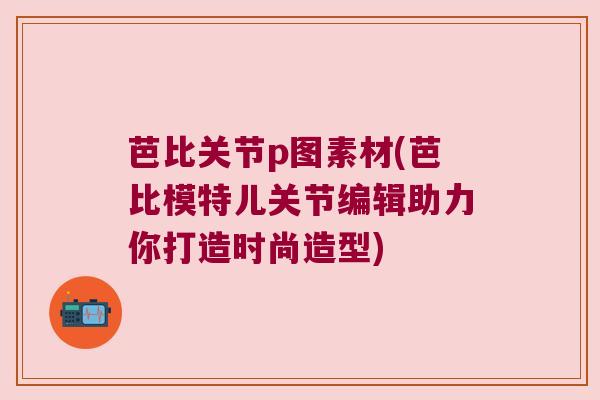 芭比关节p图素材(芭比模特儿关节编辑助力你打造时尚造型)