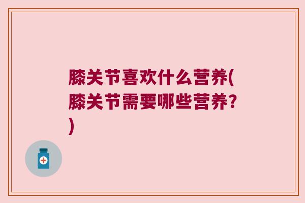 膝关节喜欢什么营养(膝关节需要哪些营养?)