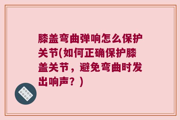 膝盖弯曲弹响怎么保护关节(如何正确保护膝盖关节,避免弯曲时发出响声?)
