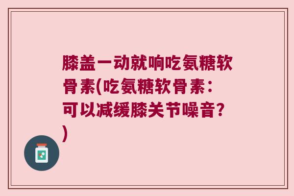 膝盖一动就响吃氨糖软骨素(吃氨糖软骨素:可以减缓膝关节噪音?)