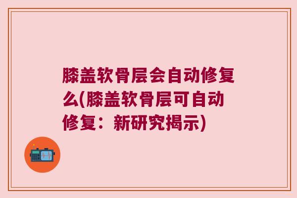 膝盖软骨层会自动修复么(膝盖软骨层可自动修复:新研究揭示)