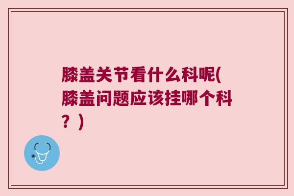 膝盖关节看什么科呢(膝盖问题应该挂哪个科?)