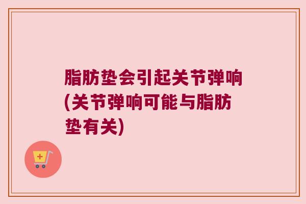 脂肪垫会引起关节弹响(关节弹响可能与脂肪垫有关) 脂肪垫会引起关节弹响(关节弹响可能与脂肪垫有关)