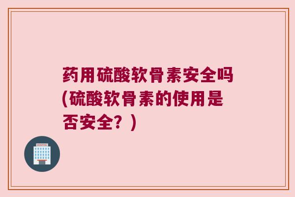药用硫酸软骨素安全吗(硫酸软骨素的使用是否安全?)