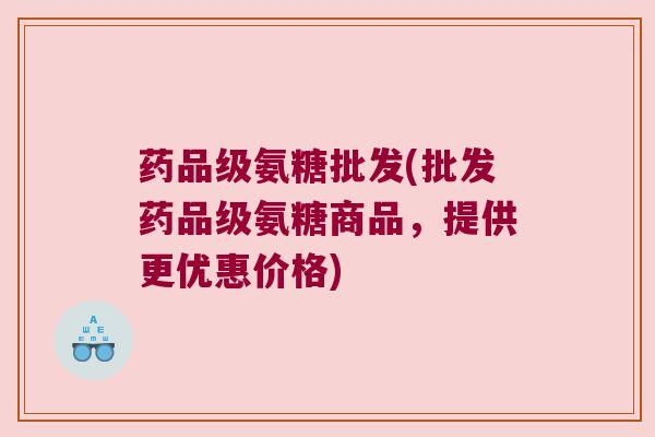 药品级氨糖批发(批发药品级氨糖商品,提供更优惠价格)