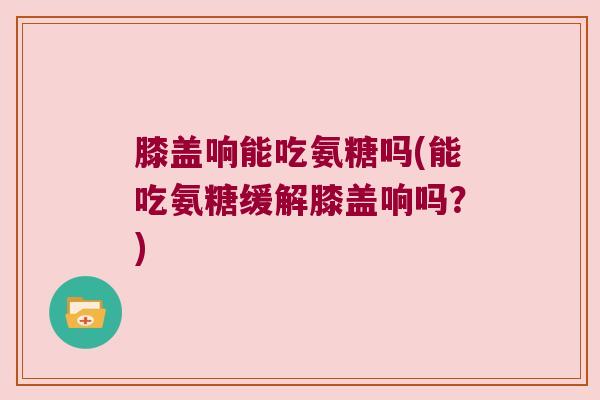 膝盖响能吃氨糖吗(能吃氨糖缓解膝盖响吗?)