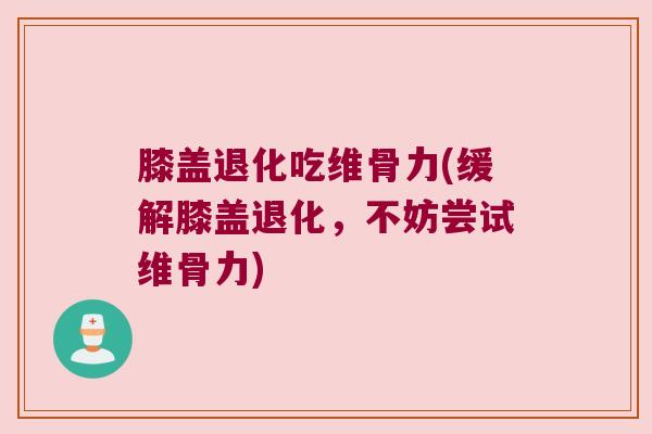 膝盖退化吃维骨力(缓解膝盖退化,不妨尝试维骨力)
