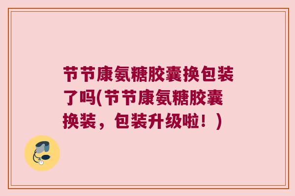 节节康氨糖胶囊换包装了吗(节节康氨糖胶囊换装,包装升级啦!)