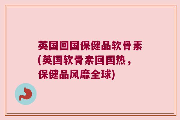 英国回国保健品软骨素(英国软骨素回国热,保健品风靡全球) 英国回国保健品软骨素(英国软骨素回国热,保健品风靡全球)
