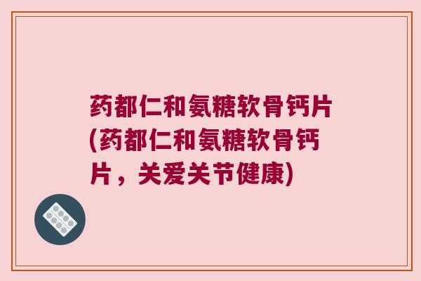 药都仁和氨糖软骨钙片(药都仁和氨糖软骨钙片,关爱关节健康)