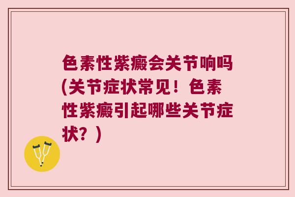 色素性紫癜会关节响吗(关节症状常见!色素性紫癜引起哪些关节症状?)
