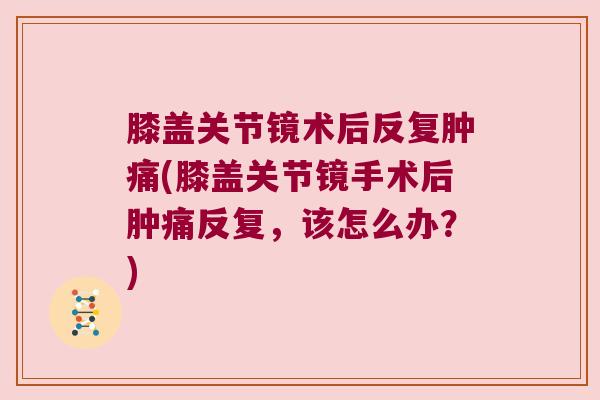 膝盖关节镜术后反复肿痛(膝盖关节镜手术后肿痛反复,该怎么办?) 膝盖关节镜术后反复肿痛(膝盖关节镜手术后肿痛反复,该怎么办?)