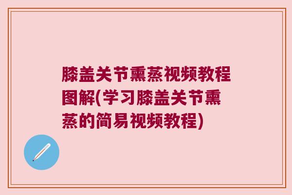 膝盖关节熏蒸视频教程图解(学习膝盖关节熏蒸的简易视频教程)