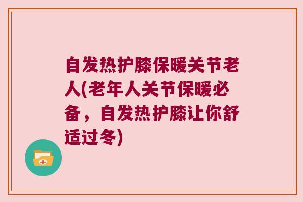 自发热护膝保暖关节老人(老年人关节保暖必备,自发热护膝让你舒适过冬) 自发热护膝保暖关节老人(老年人关节保暖必备,自发热护膝让你舒适过冬)