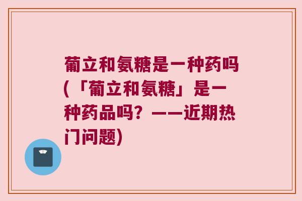 葡立和氨糖是一种药吗(「葡立和氨糖」是一种药品吗?——近期热门问题)