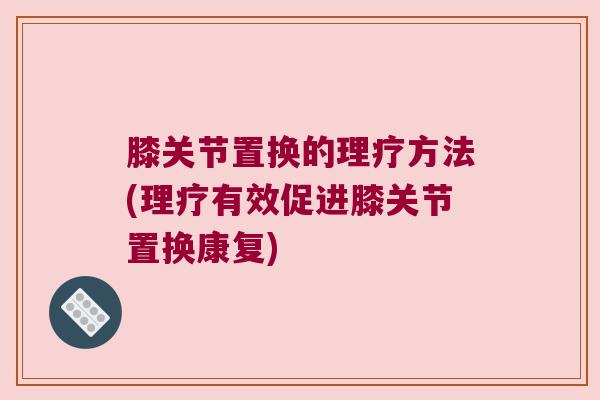 膝关节置换的理疗方法(理疗有效促进膝关节置换康复)