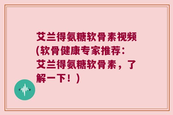艾兰得氨糖软骨素视频(软骨健康专家推荐:艾兰得氨糖软骨素,了解一下!)