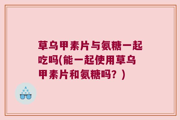 草乌甲素片与氨糖一起吃吗(能一起使用草乌甲素片和氨糖吗?)