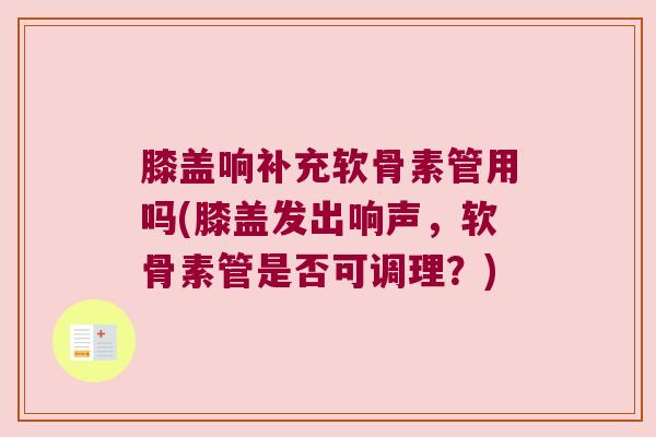 膝盖响补充软骨素管用吗(膝盖发出响声,软骨素管是否可调理?)