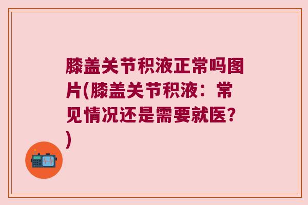 膝盖关节积液正常吗图片(膝盖关节积液:常见情况还是需要就医?)
