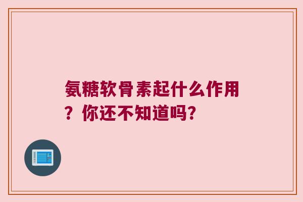 氨糖软骨素起什么作用?你还不知道吗? 氨糖软骨素起什么作用?你还不知道吗?