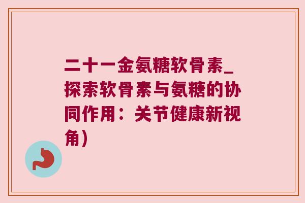 二十一金氨糖软骨素_探索软骨素与氨糖的协同作用:关节健康新视角)