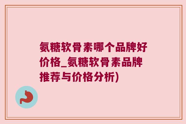 氨糖软骨素哪个品牌好价格_氨糖软骨素品牌推荐与价格分析)