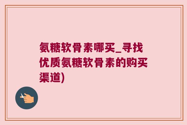 氨糖软骨素哪买_寻找优质氨糖软骨素的购买渠道) 氨糖软骨素哪买_寻找优质氨糖软骨素的购买渠道)