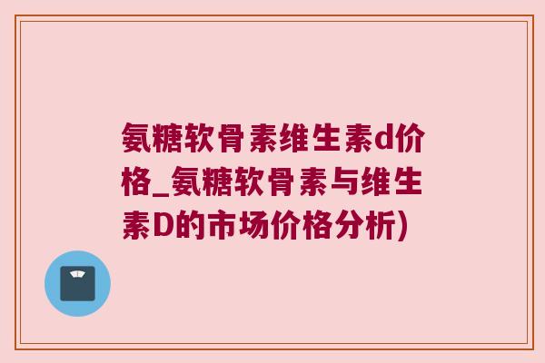 氨糖软骨素维生素d价格_氨糖软骨素与维生素D的市场价格分析) 氨糖软骨素维生素d价格_氨糖软骨素与维生素D的市场价格分析)