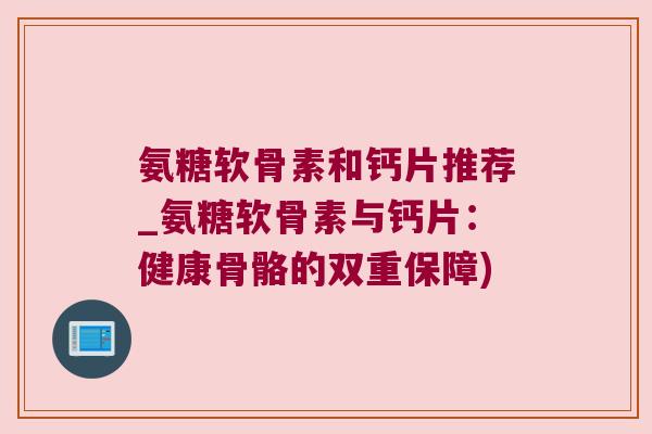 氨糖软骨素和钙片推荐_氨糖软骨素与钙片:健康骨骼的双重保障) 氨糖软骨素和钙片推荐_氨糖软骨素与钙片:健康骨骼的双重保障)