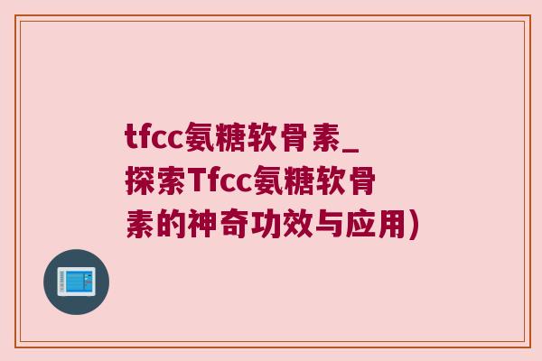 tfcc氨糖软骨素_探索Tfcc氨糖软骨素的神奇功效与应用)