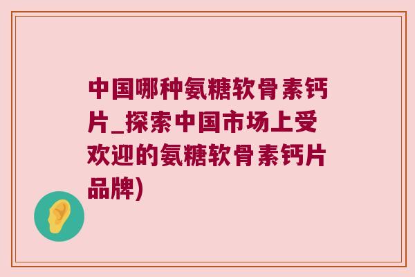 中国哪种氨糖软骨素钙片_探索中国市场上受欢迎的氨糖软骨素钙片品牌)
