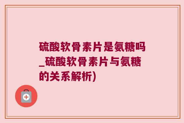 硫酸软骨素片是氨糖吗_硫酸软骨素片与氨糖的关系解析)