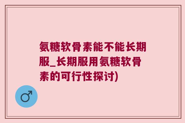 氨糖软骨素能不能长期服_长期服用氨糖软骨素的可行性探讨)