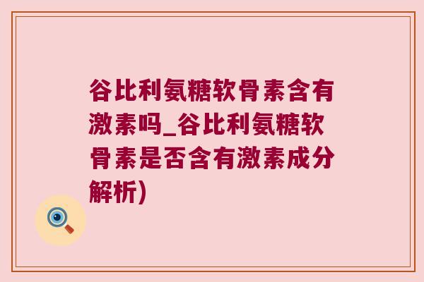谷比利氨糖软骨素含有激素吗_谷比利氨糖软骨素是否含有激素成分解析)