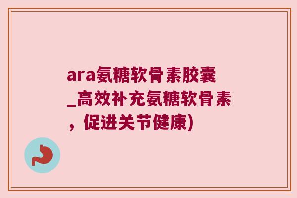 ara氨糖软骨素胶囊_高效补充氨糖软骨素,促进关节健康)