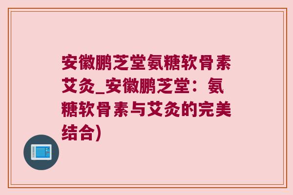 安徽鹏芝堂氨糖软骨素艾灸_安徽鹏芝堂:氨糖软骨素与艾灸的完美结合) 安徽鹏芝堂氨糖软骨素艾灸_安徽鹏芝堂:氨糖软骨素与艾灸的完美结合)