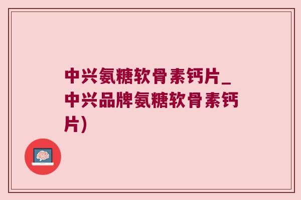 中兴氨糖软骨素钙片_中兴品牌氨糖软骨素钙片) 中兴氨糖软骨素钙片_中兴品牌氨糖软骨素钙片)