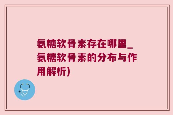 氨糖软骨素存在哪里_氨糖软骨素的分布与作用解析)