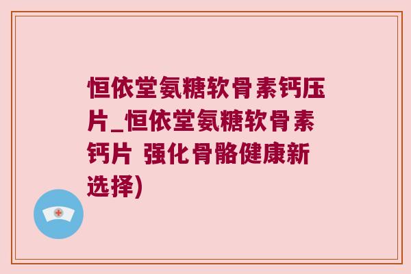 恒依堂氨糖软骨素钙压片_恒依堂氨糖软骨素钙片 强化骨骼健康新选择)